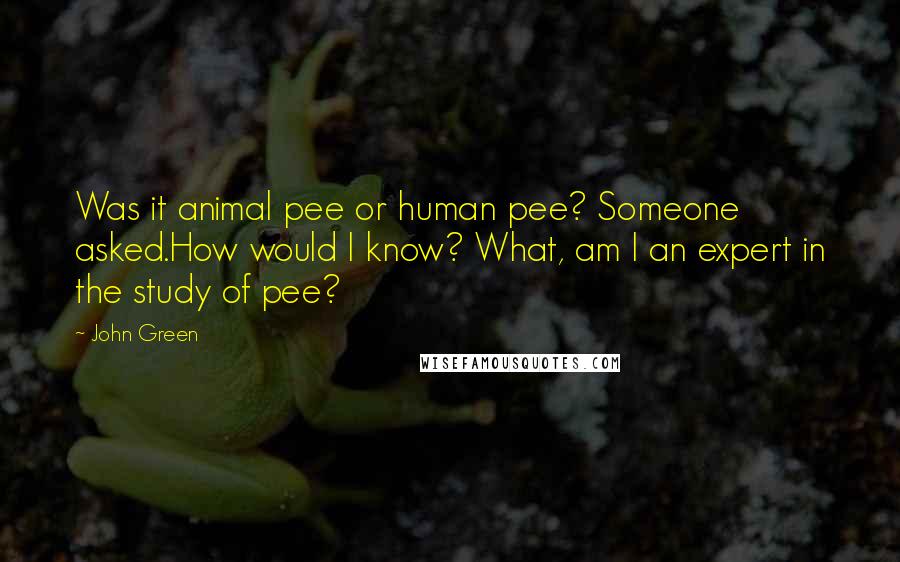 John Green Quotes: Was it animal pee or human pee? Someone asked.How would I know? What, am I an expert in the study of pee?