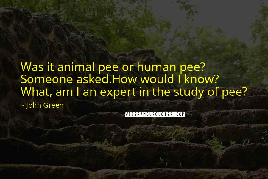 John Green Quotes: Was it animal pee or human pee? Someone asked.How would I know? What, am I an expert in the study of pee?