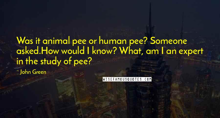 John Green Quotes: Was it animal pee or human pee? Someone asked.How would I know? What, am I an expert in the study of pee?