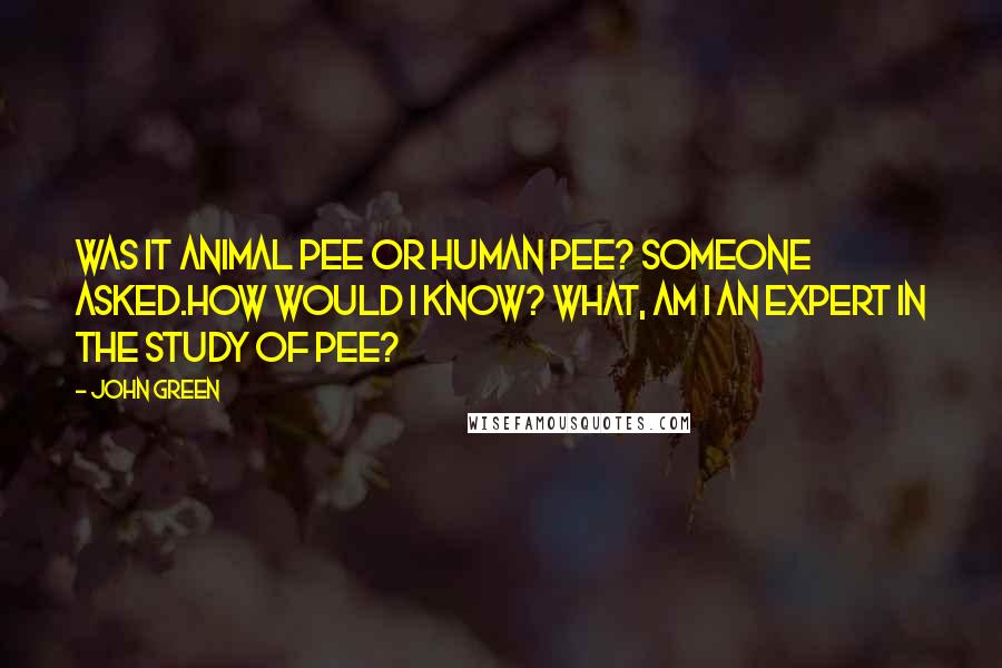 John Green Quotes: Was it animal pee or human pee? Someone asked.How would I know? What, am I an expert in the study of pee?