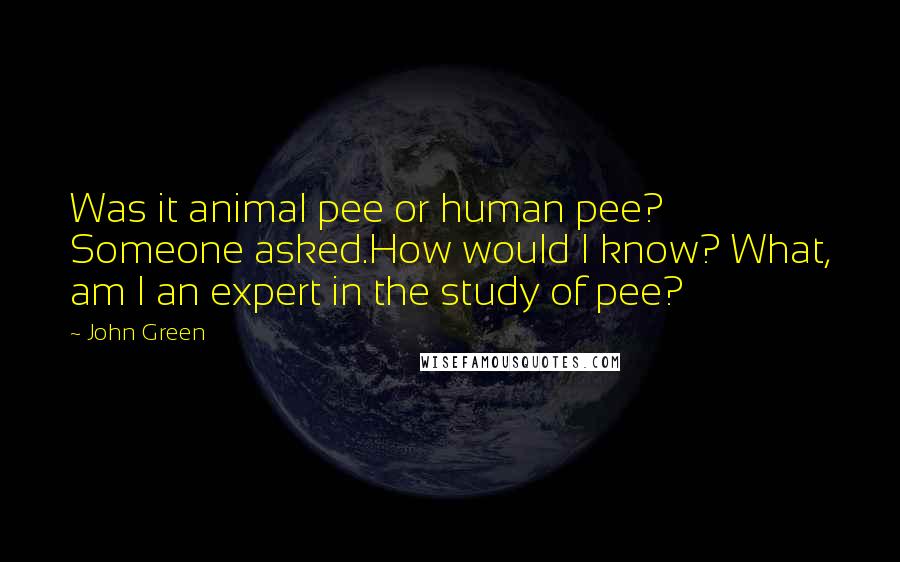 John Green Quotes: Was it animal pee or human pee? Someone asked.How would I know? What, am I an expert in the study of pee?