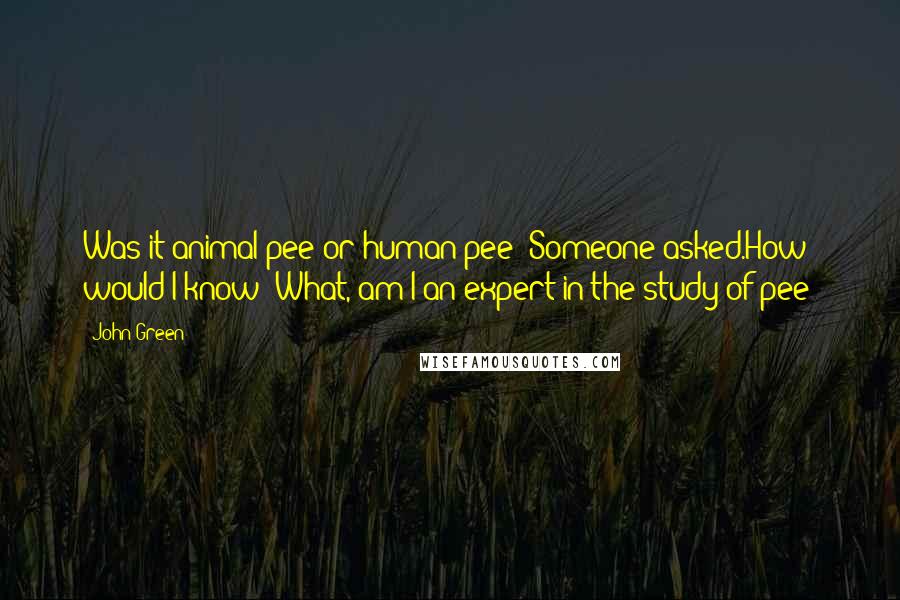 John Green Quotes: Was it animal pee or human pee? Someone asked.How would I know? What, am I an expert in the study of pee?