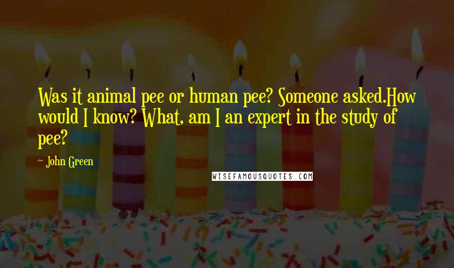 John Green Quotes: Was it animal pee or human pee? Someone asked.How would I know? What, am I an expert in the study of pee?