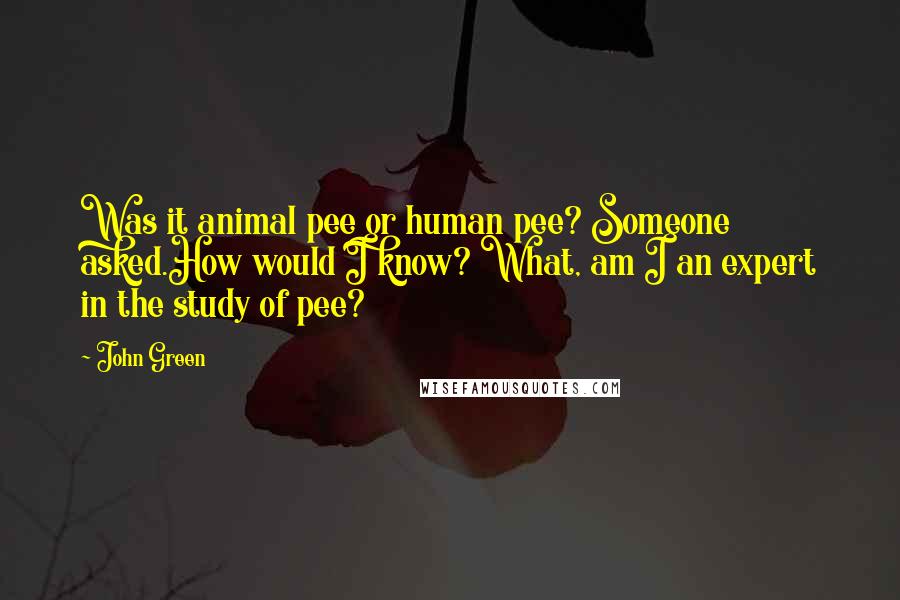 John Green Quotes: Was it animal pee or human pee? Someone asked.How would I know? What, am I an expert in the study of pee?