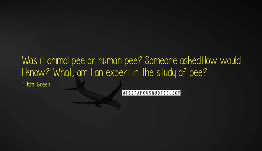 John Green Quotes: Was it animal pee or human pee? Someone asked.How would I know? What, am I an expert in the study of pee?