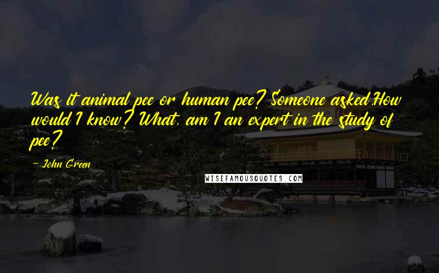 John Green Quotes: Was it animal pee or human pee? Someone asked.How would I know? What, am I an expert in the study of pee?