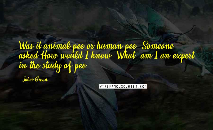 John Green Quotes: Was it animal pee or human pee? Someone asked.How would I know? What, am I an expert in the study of pee?