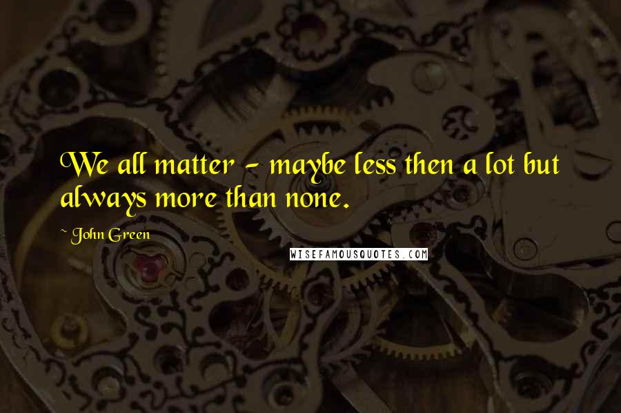 John Green Quotes: We all matter - maybe less then a lot but always more than none.