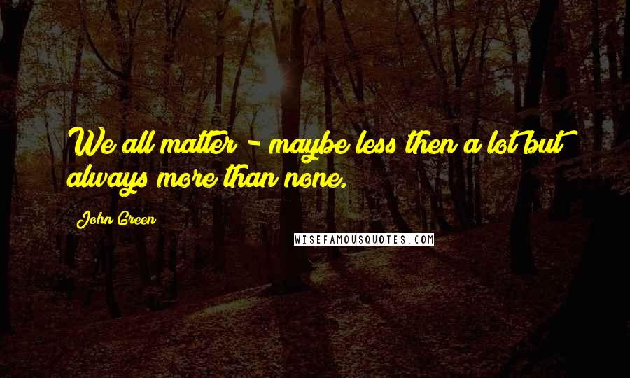 John Green Quotes: We all matter - maybe less then a lot but always more than none.