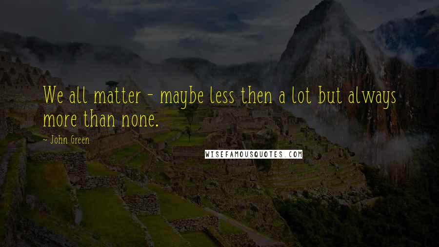 John Green Quotes: We all matter - maybe less then a lot but always more than none.