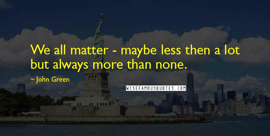 John Green Quotes: We all matter - maybe less then a lot but always more than none.