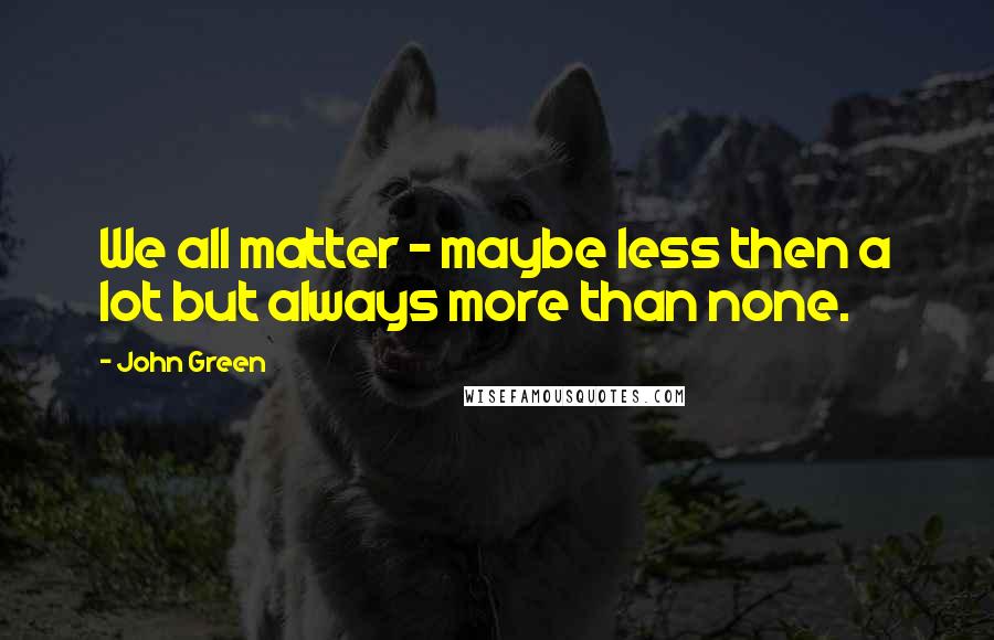John Green Quotes: We all matter - maybe less then a lot but always more than none.