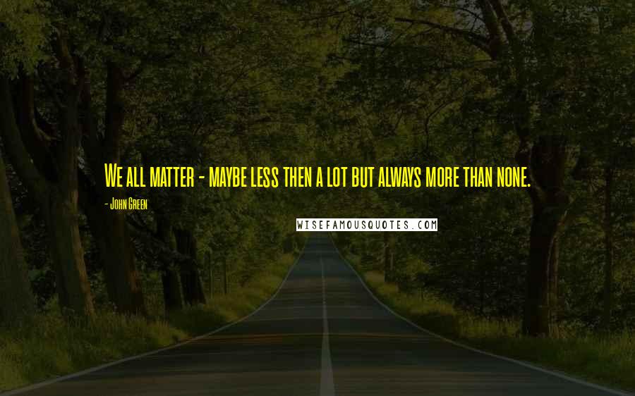 John Green Quotes: We all matter - maybe less then a lot but always more than none.
