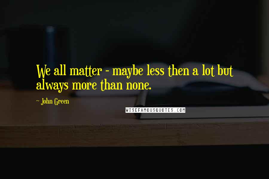 John Green Quotes: We all matter - maybe less then a lot but always more than none.