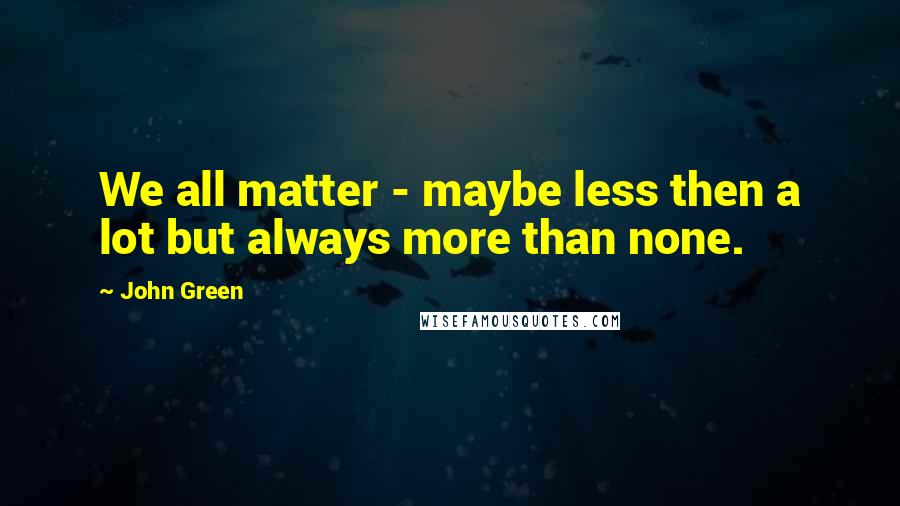 John Green Quotes: We all matter - maybe less then a lot but always more than none.
