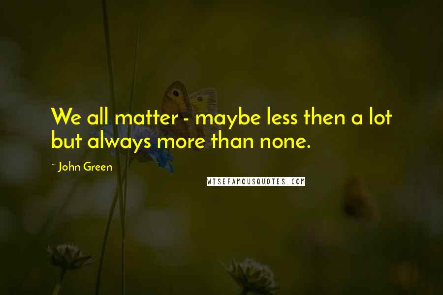 John Green Quotes: We all matter - maybe less then a lot but always more than none.