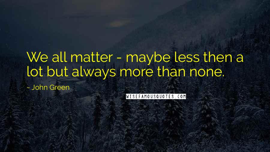 John Green Quotes: We all matter - maybe less then a lot but always more than none.