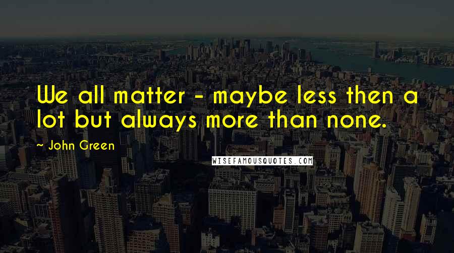 John Green Quotes: We all matter - maybe less then a lot but always more than none.