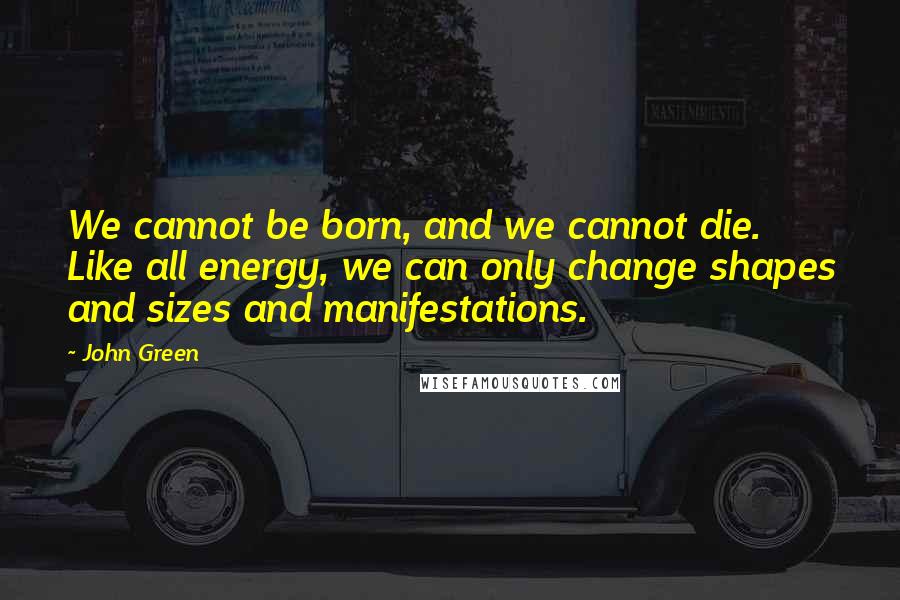 John Green Quotes: We cannot be born, and we cannot die. Like all energy, we can only change shapes and sizes and manifestations.