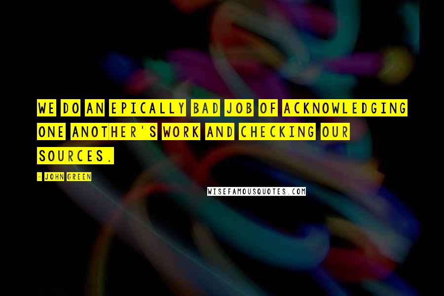 John Green Quotes: We do an epically bad job of acknowledging one another's work and checking our sources.