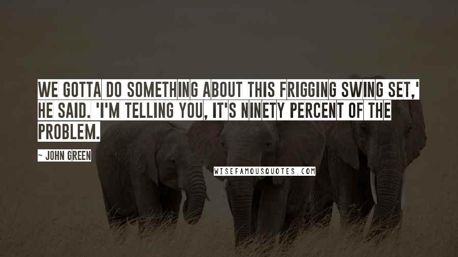 John Green Quotes: We gotta do something about this frigging swing set,' he said. 'I'm telling you, it's ninety percent of the problem.