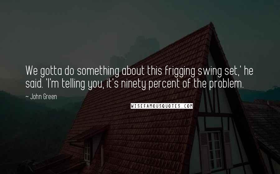 John Green Quotes: We gotta do something about this frigging swing set,' he said. 'I'm telling you, it's ninety percent of the problem.