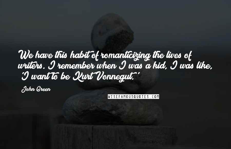 John Green Quotes: We have this habit of romanticizing the lives of writers. I remember when I was a kid, I was like, 'I want to be Kurt Vonnegut.'