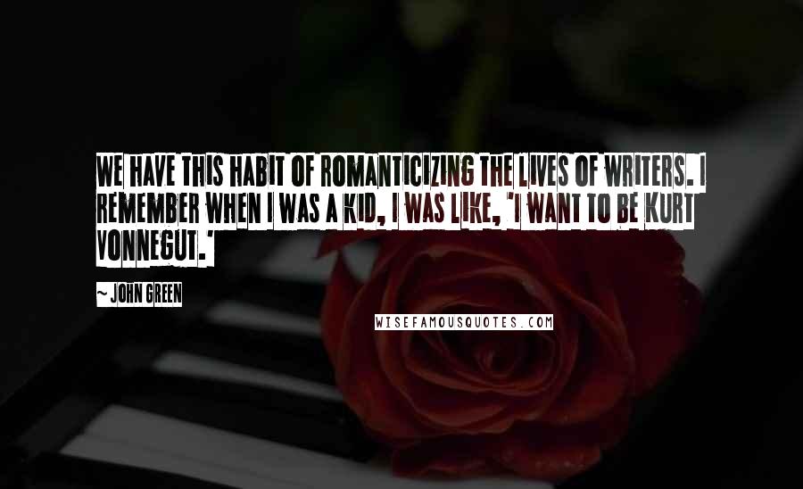 John Green Quotes: We have this habit of romanticizing the lives of writers. I remember when I was a kid, I was like, 'I want to be Kurt Vonnegut.'