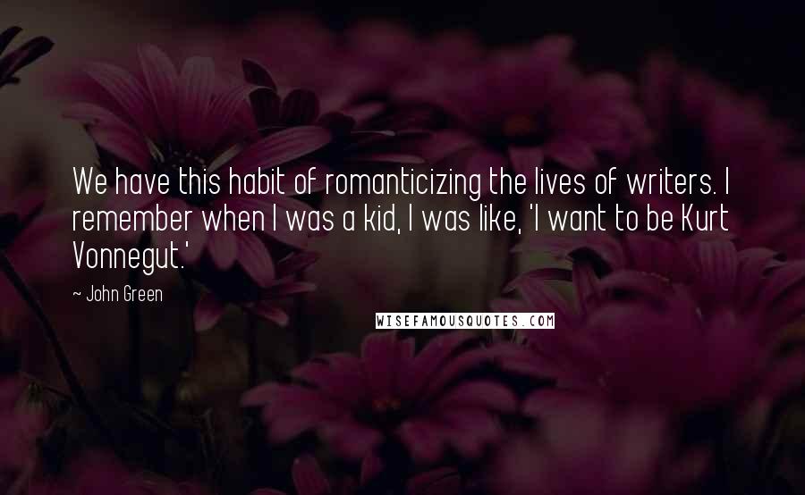 John Green Quotes: We have this habit of romanticizing the lives of writers. I remember when I was a kid, I was like, 'I want to be Kurt Vonnegut.'