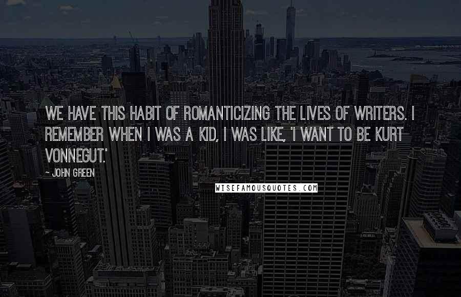 John Green Quotes: We have this habit of romanticizing the lives of writers. I remember when I was a kid, I was like, 'I want to be Kurt Vonnegut.'