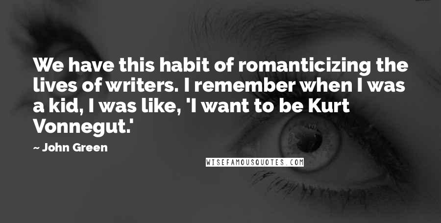 John Green Quotes: We have this habit of romanticizing the lives of writers. I remember when I was a kid, I was like, 'I want to be Kurt Vonnegut.'