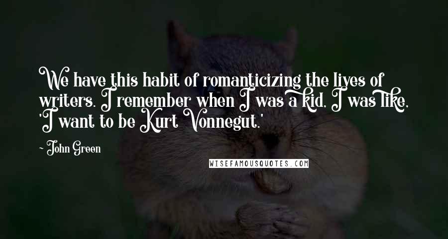 John Green Quotes: We have this habit of romanticizing the lives of writers. I remember when I was a kid, I was like, 'I want to be Kurt Vonnegut.'