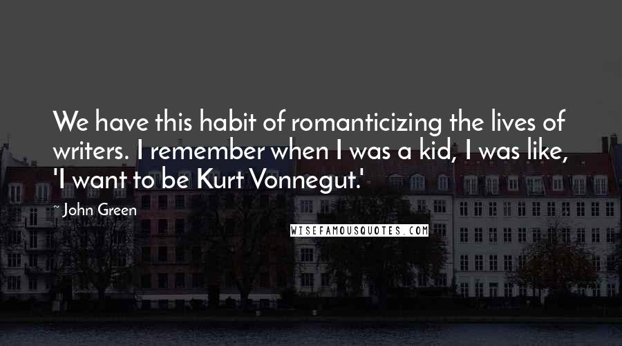 John Green Quotes: We have this habit of romanticizing the lives of writers. I remember when I was a kid, I was like, 'I want to be Kurt Vonnegut.'