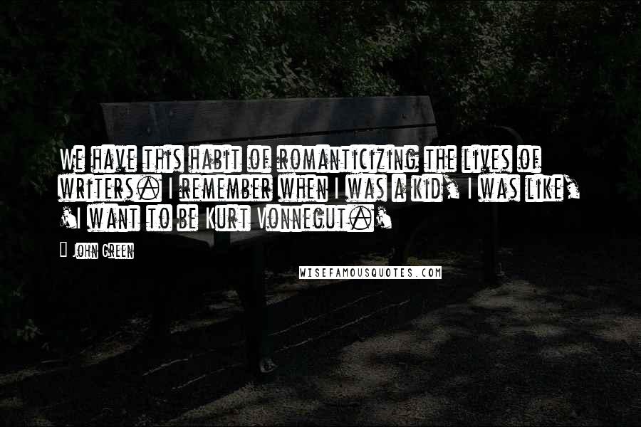 John Green Quotes: We have this habit of romanticizing the lives of writers. I remember when I was a kid, I was like, 'I want to be Kurt Vonnegut.'