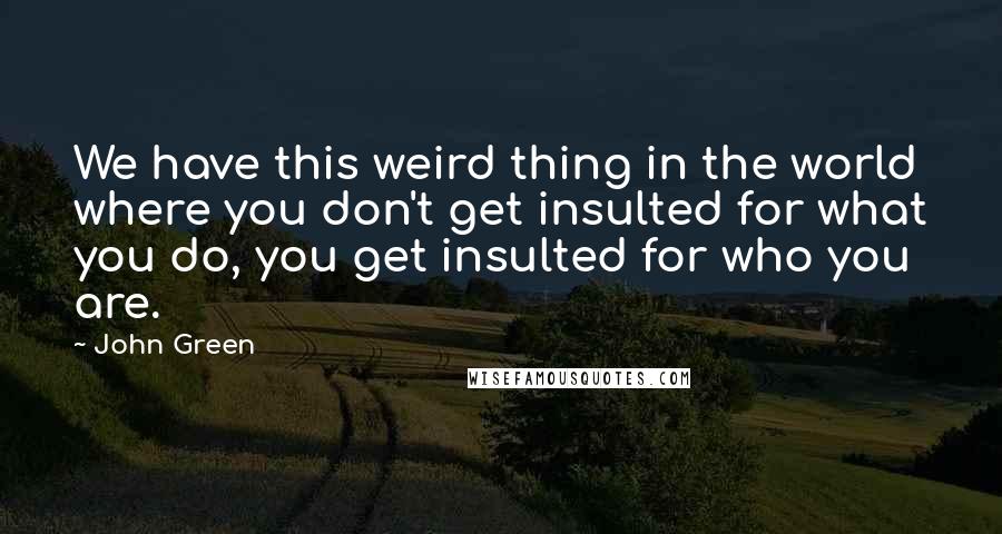 John Green Quotes: We have this weird thing in the world where you don't get insulted for what you do, you get insulted for who you are.