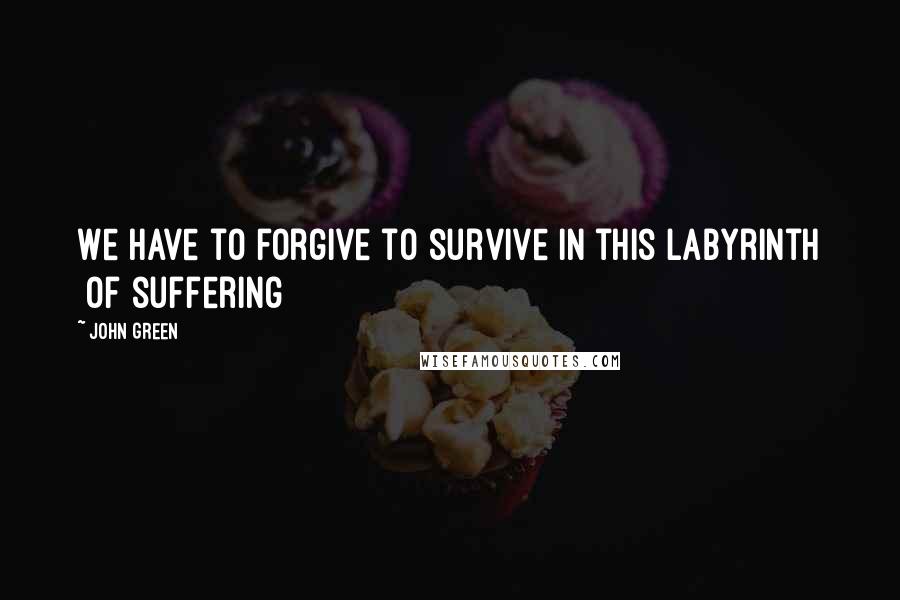 John Green Quotes: We have to forgive to survive in this labyrinth [of suffering]