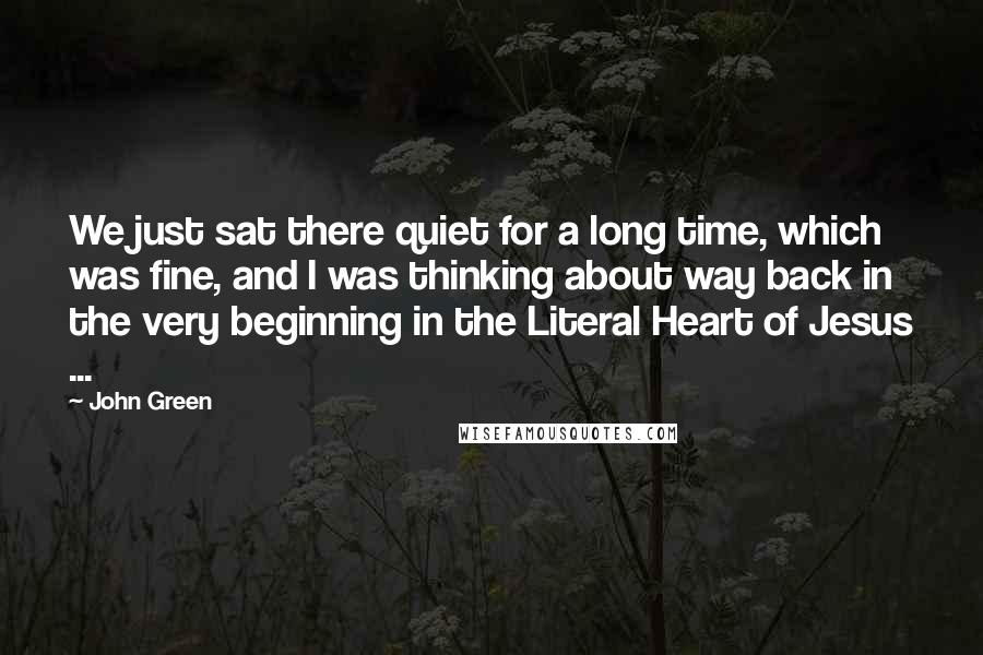 John Green Quotes: We just sat there quiet for a long time, which was fine, and I was thinking about way back in the very beginning in the Literal Heart of Jesus ...