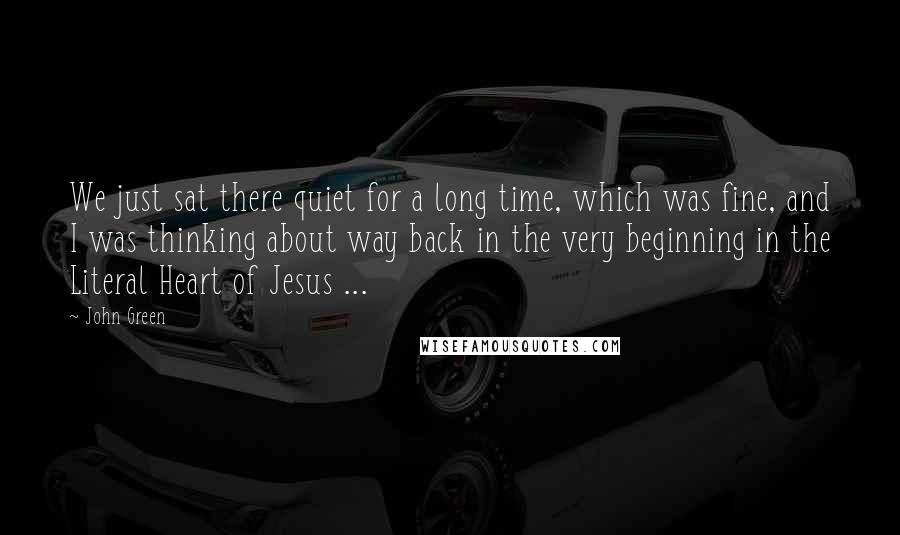 John Green Quotes: We just sat there quiet for a long time, which was fine, and I was thinking about way back in the very beginning in the Literal Heart of Jesus ...