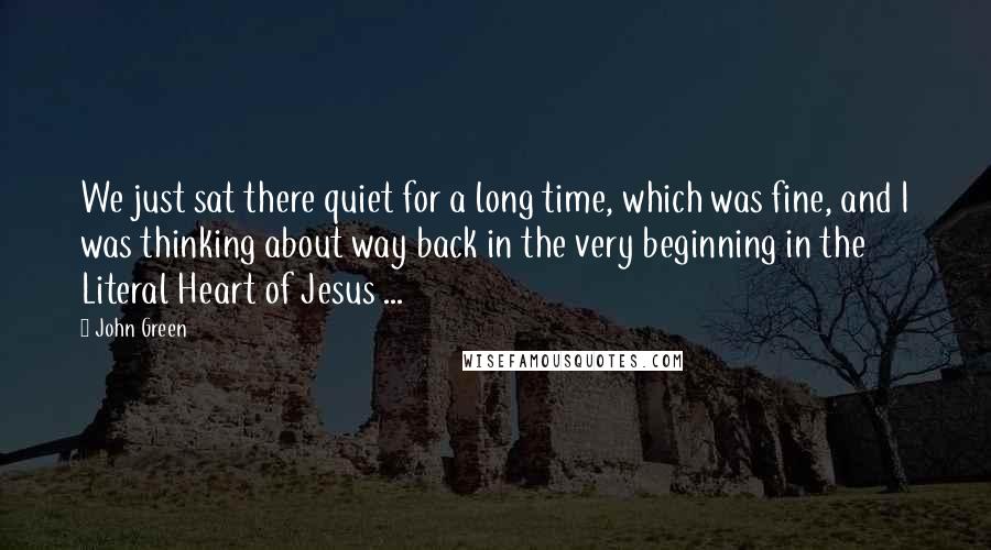 John Green Quotes: We just sat there quiet for a long time, which was fine, and I was thinking about way back in the very beginning in the Literal Heart of Jesus ...