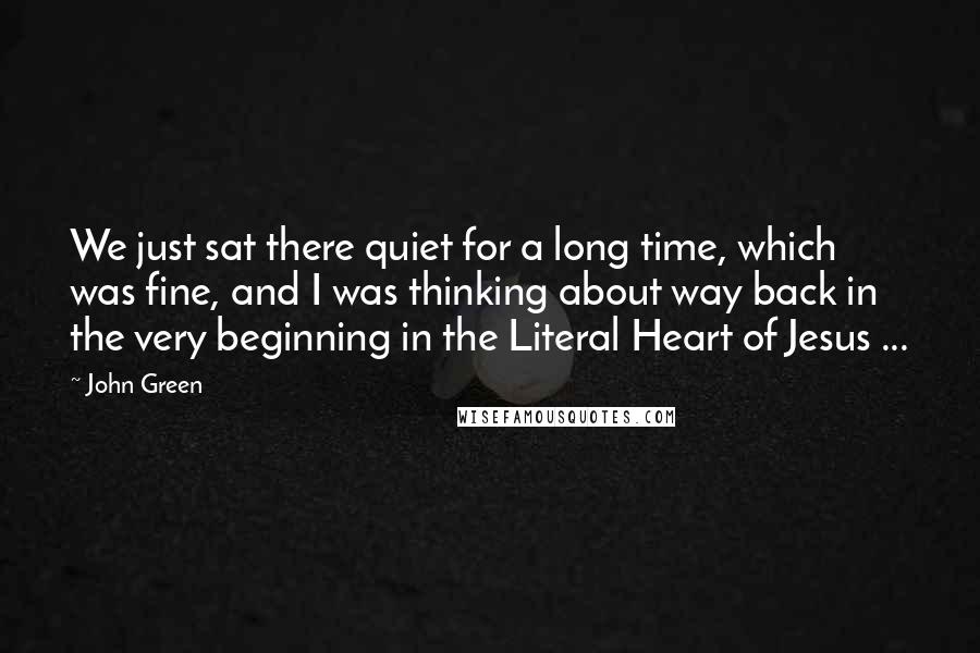 John Green Quotes: We just sat there quiet for a long time, which was fine, and I was thinking about way back in the very beginning in the Literal Heart of Jesus ...