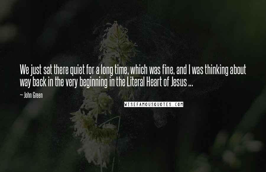 John Green Quotes: We just sat there quiet for a long time, which was fine, and I was thinking about way back in the very beginning in the Literal Heart of Jesus ...