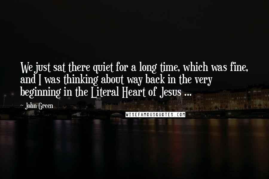 John Green Quotes: We just sat there quiet for a long time, which was fine, and I was thinking about way back in the very beginning in the Literal Heart of Jesus ...