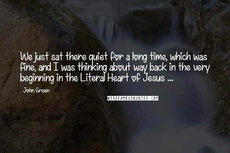 John Green Quotes: We just sat there quiet for a long time, which was fine, and I was thinking about way back in the very beginning in the Literal Heart of Jesus ...