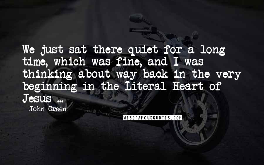 John Green Quotes: We just sat there quiet for a long time, which was fine, and I was thinking about way back in the very beginning in the Literal Heart of Jesus ...