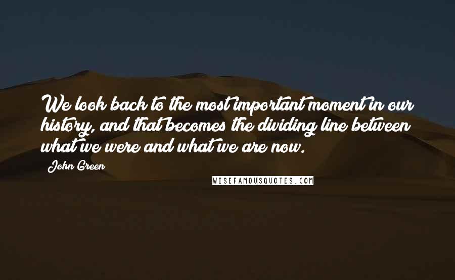 John Green Quotes: We look back to the most important moment in our history, and that becomes the dividing line between what we were and what we are now.