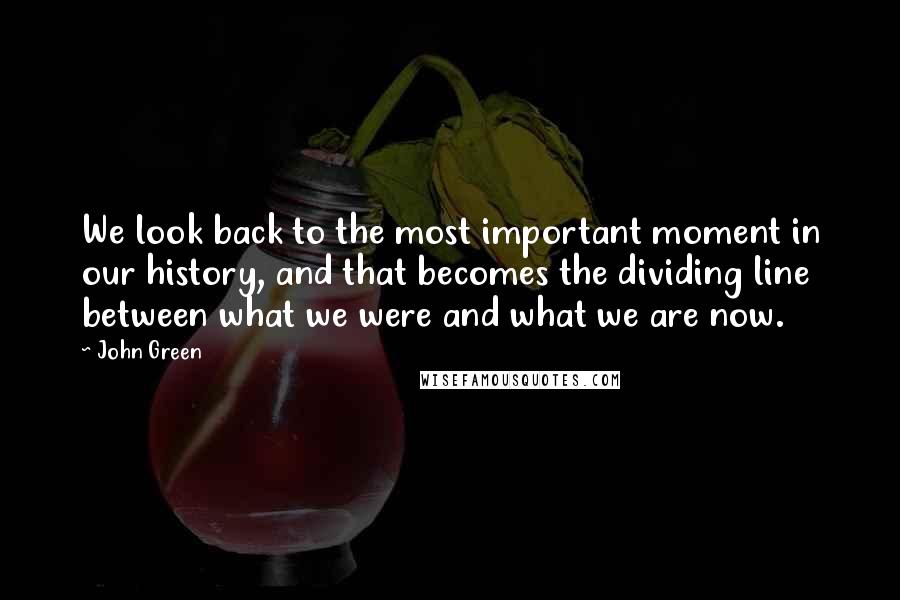 John Green Quotes: We look back to the most important moment in our history, and that becomes the dividing line between what we were and what we are now.