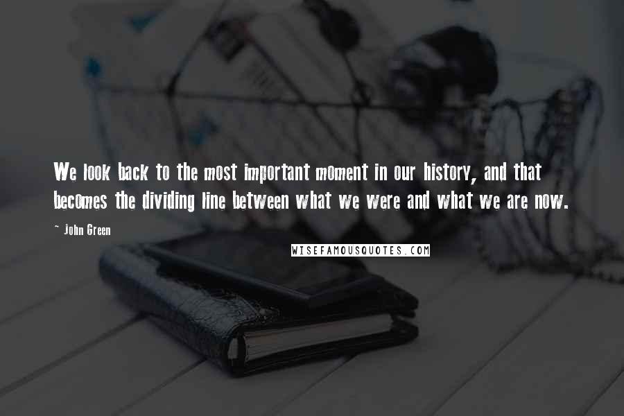 John Green Quotes: We look back to the most important moment in our history, and that becomes the dividing line between what we were and what we are now.