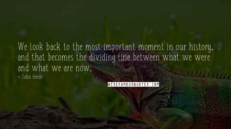 John Green Quotes: We look back to the most important moment in our history, and that becomes the dividing line between what we were and what we are now.