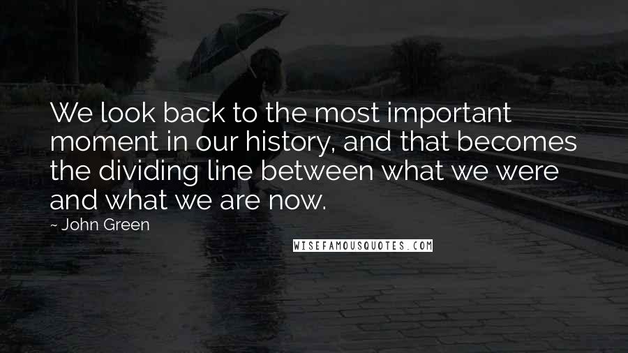 John Green Quotes: We look back to the most important moment in our history, and that becomes the dividing line between what we were and what we are now.