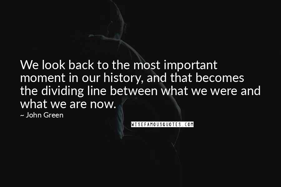John Green Quotes: We look back to the most important moment in our history, and that becomes the dividing line between what we were and what we are now.